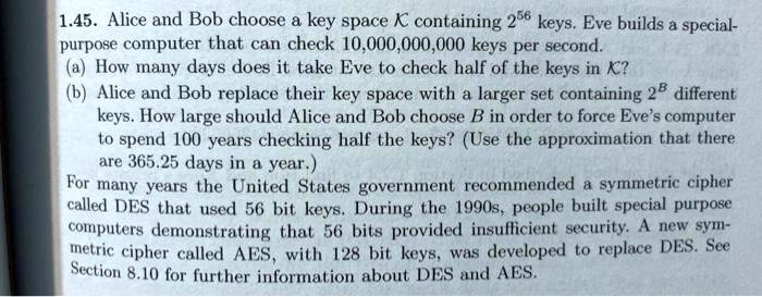 1.45. Alice and Bob choose a key space K containing 2^56 keys. Eve builds a special-purpose computer that can check 10,000,000,000 keys per second.
(a) How many days does it take Eve to check half of the keys in K?
(b) Alice and Bob replace their key space with a larger set containing 2^B different keys. How large should Alice and Bob choose B in order to force Eve's computer to spend 100 years checking half the keys? (Use the approximation that there are 365.25 days in a year.)
For many years the United States government recommended a symmetric cipher called DES that used 56 bit keys. During the 1990s, people built special purpose computers demonstrating that 56 bits provided insufficient security. A new symmetric cipher called AES, with 128 bit keys, was developed to replace DES. See Section 8.10 for further information about DES and AES.