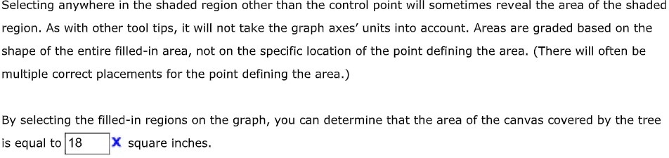 Selecting anywhere in the shaded region other than the control point will sometimes reveal the area of the shaded
region. As with other tool tips, it will not take the graph axes' units into account. Areas are graded based on the
shape of the entire filled-in area, not on the specific location of the point defining the area. (There will often be
multiple correct placements for the point defining the area.)
By selecting the filled-in regions on the graph, you can determine that the area of the canvas covered by the tree
is equal to 18 square inches.