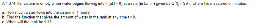 A 4,374-liter cistern is empty when water begins flowing into it (at t = 0) at a rate (in L/min) given by Q'(t) = 9?t, where t is measured in minutes.
a. How much water flows into the cistern in 1 hour?
b. Find the function that gives the amount of water in the tank at any time t ? 0.
c. When will the tank be full?