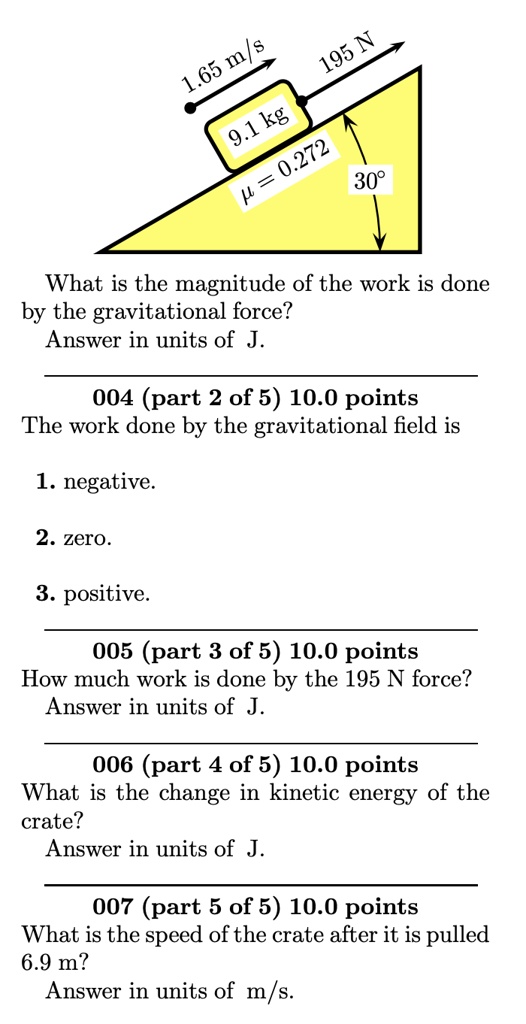 1.65 m/s
195 N
9.1 kg
? = 0.272
30°
What is the magnitude of the work is done
by the gravitational force?
Answer in units of J.
004 (part 2 of 5) 10.0 points
The work done by the gravitational field is
1. negative.
2. zero.
3. positive.
005 (part 3 of 5) 10.0 points
How much work is done by the 195 N force?
Answer in units of J.
006 (part 4 of 5) 10.0 points
What is the change in kinetic energy of the
crate?
Answer in units of J.
007 (part 5 of 5) 10.0 points
What is the speed of the crate after it is pulled
6.9 m?
Answer in units of m/s.