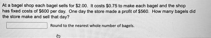 At a bagel shop each bagel sells for 2.00. It costs0.75 to make each bagel and the shop has fixed costs of 600 per day. One day the store made a profit of560. How many bagels did the store make and sell that day? Round to the nearest whole number of bagels.