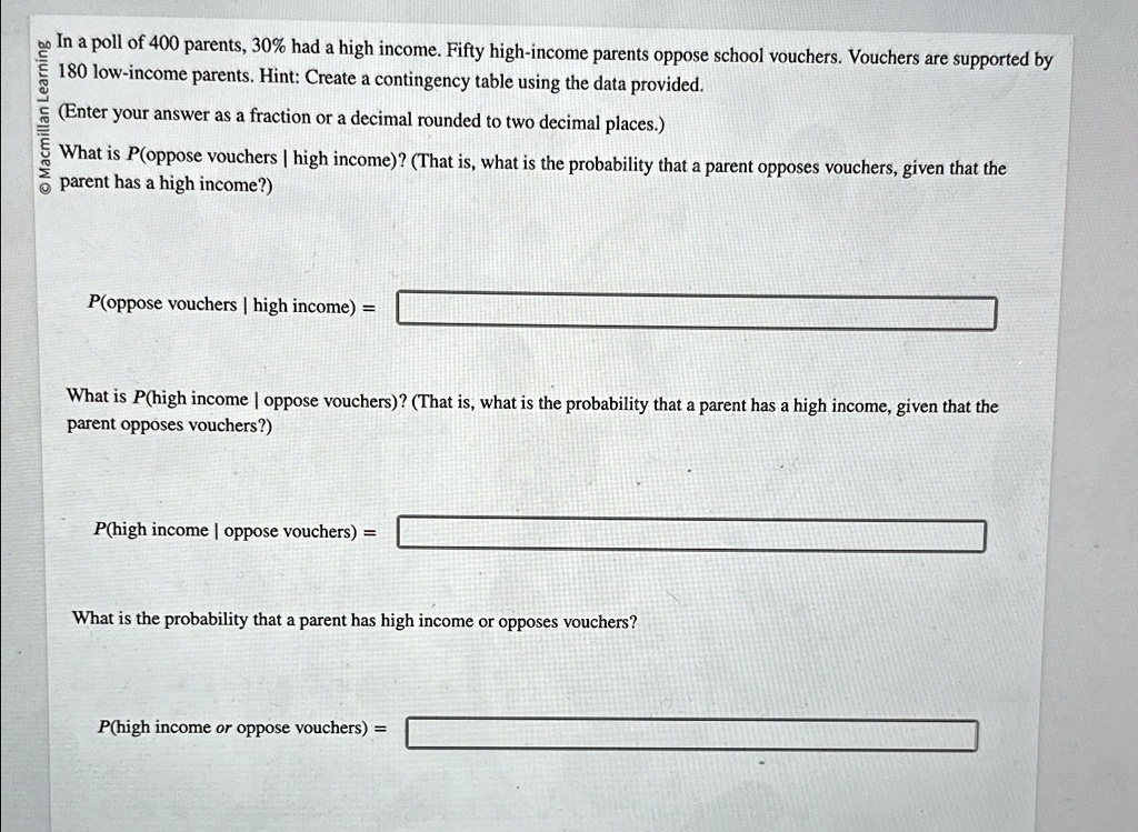 In a poll of 400 parents, 30% had a high income. Fifty high-income parents oppose school vouchers. Vouchers are supported by 180 low-income parents. Hint: Create a contingency table using the data provided.
(Enter your answer as a fraction or a decimal rounded to two decimal places.)
What is P(oppose vouchers | high income)? (That is, what is the probability that a parent opposes vouchers, given that the parent has a high income?)
P(oppose vouchers | high income) =
What is P(high income | oppose vouchers)? (That is, what is the probability that a parent has a high income, given that the parent opposes vouchers?)
P(high income | oppose vouchers) =
What is the probability that a parent has high income or opposes vouchers?
P(high income or oppose vouchers) =