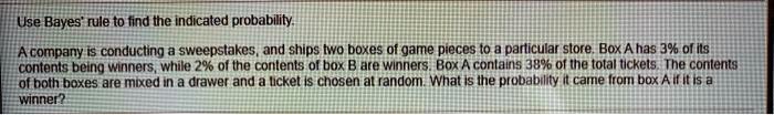 Use Bayes' rule to find the indicated probability.

A company is conducting a sweepstakes, and ships two boxes of game pieces to a particular store. Box A has 3% of its contents being winners, while 2% of the contents of box B are winners. Box A contains 38% of the total tickets. The contents of both boxes are mixed in a drawer and a ticket is chosen at random. What is the probability it came from box A if it is a winner?
