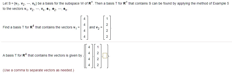 Let S = v1, v2, ..., vk be a basis for the subspace W of Rn. Then a basis T for Rn that contains S can be found by applying the method of Example 5 to the vectors v1, v2, ..., vk, e1, e2, ..., en.
Find a basis T for R4 that contains the vectors v1 = [4 4 4 4] and v2 = [1 2 2 2].
A basis T for R4 that contains the vectors is given by [4 4 4 4], [1 2 2 2], [ ].
(Use a comma to separate vectors as needed.)