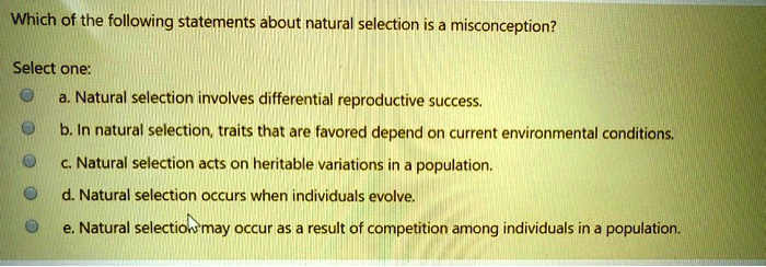Which of the following statements about natural selection is a misconception?
Select one:
a. Natural selection involves differential reproductive success.
b. In natural selection, traits that are favored depend on current environmental conditions.
c. Natural selection acts on heritable variations in a population.
d. Natural selection occurs when individuals evolve.
e. Natural selection may occur as a result of competition among individuals in a population.