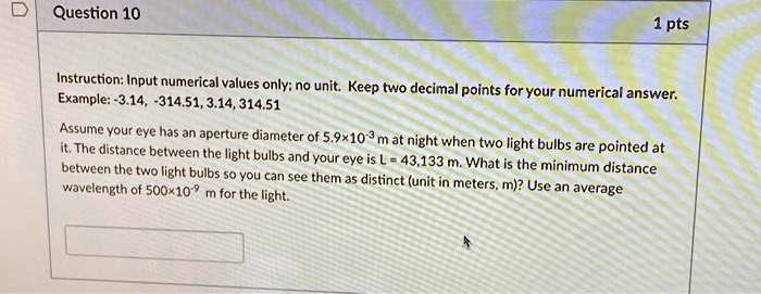 Question 10
1 pts
Instruction: Input numerical values only; no unit. Keep two decimal points for your numerical answer.
Example: -3.14, -314.51, 3.14, 314.51
Assume your eye has an aperture diameter of 5.9 × 10^-3 m at night when two light bulbs are pointed at
it. The distance between the light bulbs and your eye is L = 43,133 m. What is the minimum distance
between the two light bulbs so you can see them as distinct (unit in meters, m)? Use an average
wavelength of 500 × 10^-9 m for the light.