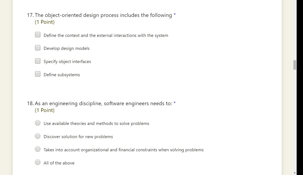 17. The object-oriented design process includes the following *
(1 Point)
Define the context and the external interactions with the system
Develop design models
Specify object interfaces
Define subsystems
18. As an engineering discipline, software engineers needs to: *
(1 Point)
Use available theories and methods to solve problems
Discover solution for new problems
Takes into account organizational and financial constraints when solving problems
All of the above