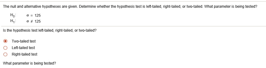The null and alternative hypotheses are given. Determine whether the hypothesis test is left-tailed, right-tailed, or two-tailed. What parameter is being tested?
H0: ? = 125
H1: ? ? 125
Is the hypothesis test left-tailed, right-tailed, or two-tailed?
Two-tailed test
Left-tailed test
Right-tailed test
What parameter is being tested?