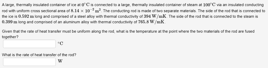 A large, thermally insulated container of ice at 0°C is connected to a large, thermally insulated container of steam at 100°C via an insulated conducting rod with uniform cross sectional area of 8.14 × 10?² m². The conducting rod is made of two separate materials. The side of the rod that is connected to the ice is 0.592 m long and comprised of a steel alloy with thermal conductivity of 394 W/mK. The side of the rod that is connected to the steam is 0.399 m long and comprised of an aluminum alloy with thermal conductivity of 765.8 W/mK.

Given that the rate of heat transfer must be uniform along the rod, what is the temperature at the point where the two materials of the rod are fused together?
°C

What is the rate of heat transfer of the rod?
W