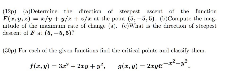 (12p) (a) Determine the direction of steepest ascent of the function F(x, y, z) = x/y + y/z + z/x at the point (5, -5, 5). (b) Compute the magnitude of the maximum rate of change (a). (c)What is the direction of steepest descent of F at (5, -5, 5)?

(30p) For each of the given functions find the critical points and classify them.
f(x, y) = 3x^2 + 2xy + y^2,
g(x, y) = 2xye^-x^2 - y^2.