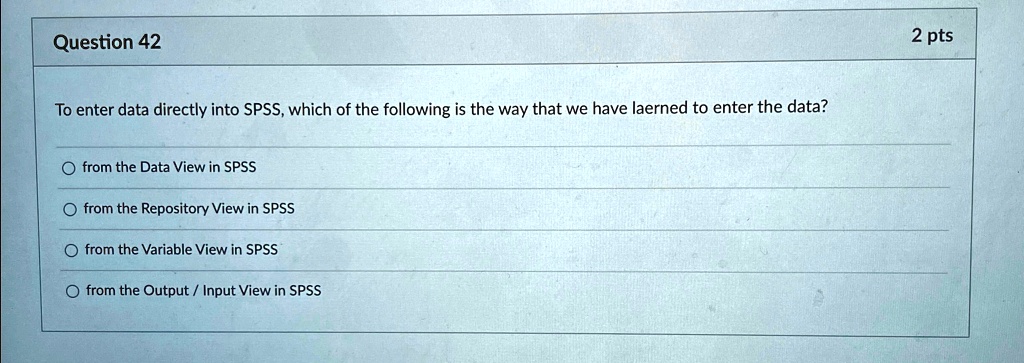 Question 42
To enter data directly into SPSS, which of the following is the way that we have laerned to enter the data?
from the Data View in SPSS
from the Repository View in SPSS
from the Variable View in SPSS
from the Output / Input View in SPSS
2 pts