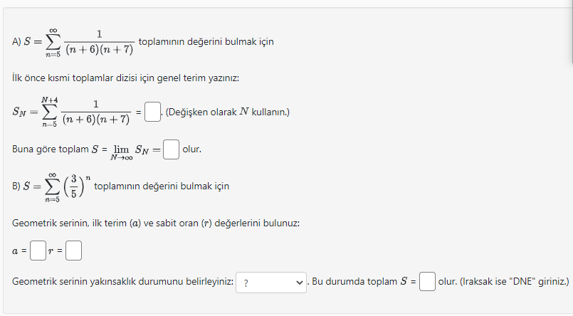 A) S = sumn=5^infty frac1(n+6)(n+7) toplam?n?n de?erini bulmak için
?lk önce k?smi toplamlar dizisi için genel terim yaz?n?z:
SN = sumn=5^N+4 frac1(n+6)(n+7) = square. (De?i?ken olarak N kullan?n.)
Buna göre toplam S = limN ightarrow infty SN = square olur.
B) S = sumn=5^infty left(frac35ight)^n toplam?n?n de?erini bulmak için
Geometrik serinin, ilk terim (a) ve sabit oran (r) de?erlerini bulunuz:
a = square r = square
Geometrik serinin yak?nsakl?k durumunu belirleyiniz: ? . Bu durumda toplam S = square olur. (Iraksak ise "DNE" giriniz.)