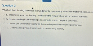 Question 2:
Which of the following describes the fundamental reason why incentives matter in economics?
a. Incentives are a precise way to measure the reward of certain economic activities.
b. Understanding incentives helps economists predict people's behaviour.
c. Incentives only matter insofar as they can be positive economic phenomena.
d. Understanding incentives is key to understanding scarcity.