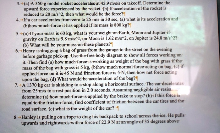 3. (a) A 350 g model rocket accelerates at 45.9 m/s/s on takeoff. Determine the upward force experienced by the rocket. (b) If acceleration of the rocket is reduced to 20 m/s^2, then what would be the force?
4. If a car accelerates from zero to 25 m/s in 30 sec, (a) what is its acceleration and (b) how much force it has applied if its mass is 800 kg?
5. (a) If your mass is 60 kg, what is your weight on Earth, Moon and Jupiter if gravity on Earth is 9.8 m/s^2, on Moon is 1.62 m/s^2, on Jupiter is 24.8 m/s^2?
(b) What will be your mass on these planets?
6. Henry is dragging a bag of grass from the garage to the street on the evening before garbage pick-up. Use the free body diagram to show all forces working on it. Then find (a) how much force is working as weight of the bag with grass if the mass of the bag with grass is 5 kg, (b) how much normal force acting on bag, (c) if applied force on it is 45 N and frinction force is 5 N, then how net force acting upon the bag, (d) What would be acceleration of the bag?
7. A 1370 kg car is skidding to a stop along a horizontal surface. The car decelerates from 25 m/s to a rest position in 2.0 seconds. Assuming negligible air resistance determine (a) how much force is applied by the brake to stop? (b) if this force is equal to the friction force, find coefficient of friction between the car tires and the road surface. (c) what is the weight of the car?
8. Hanley is pulling on a rope to drag his backpack to school across the ice. He pulls upwards and rightwards with a force of 22.9 N at an angle of 35 degrees above