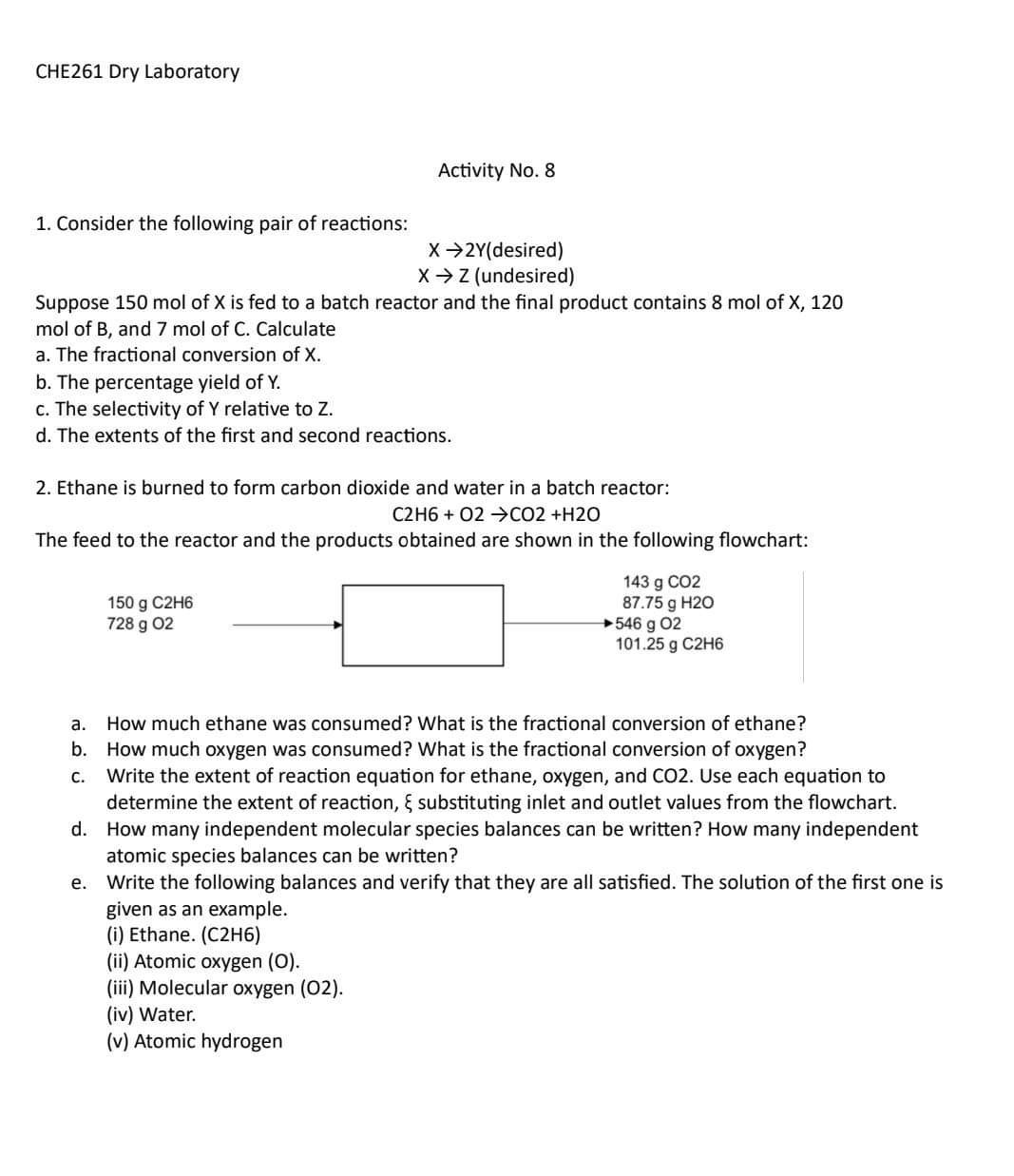 CHE261 Dry Laboratory
Activity No. 8
1. Consider the following pair of reactions:

    X → 2 Y  (desired) 
        
        X → Z  (undesired)

Suppose 150  mol of X is fed to a batch reactor and the final product contains 8  mol of X, 120 mol of B, and 7  mol of C. Calculate
a. The fractional conversion of X.
b. The percentage yield of Y.
c. The selectivity of Y relative to Z.
d. The extents of the first and second reactions.
2. Ethane is burned to form carbon dioxide and water in a batch reactor:

    C 2 H 6+O 2 →CO 2+H 2 O

The feed to the reactor and the products obtained are shown in the following flowchart:

    150  gC 2 H 6 
        
        728  gO 2

a. How much ethane was consumed? What is the fractional conversion of ethane?
b. How much oxygen was consumed? What is the fractional conversion of oxygen?
c. Write the extent of reaction equation for ethane, oxygen, and CO 2. Use each equation to determine the extent of reaction, ξ substituting inlet and outlet values from the flowchart.
d. How many independent molecular species balances can be written? How many independent atomic species balances can be written?
e. Write the following balances and verify that they are all satisfied. The solution of the first one is given as an example.
(i) Ethane. ( C 2 H 6)
(ii) Atomic oxygen (O).
(iii) Molecular oxygen (O2).
(iv) Water.
(v) Atomic hydrogen