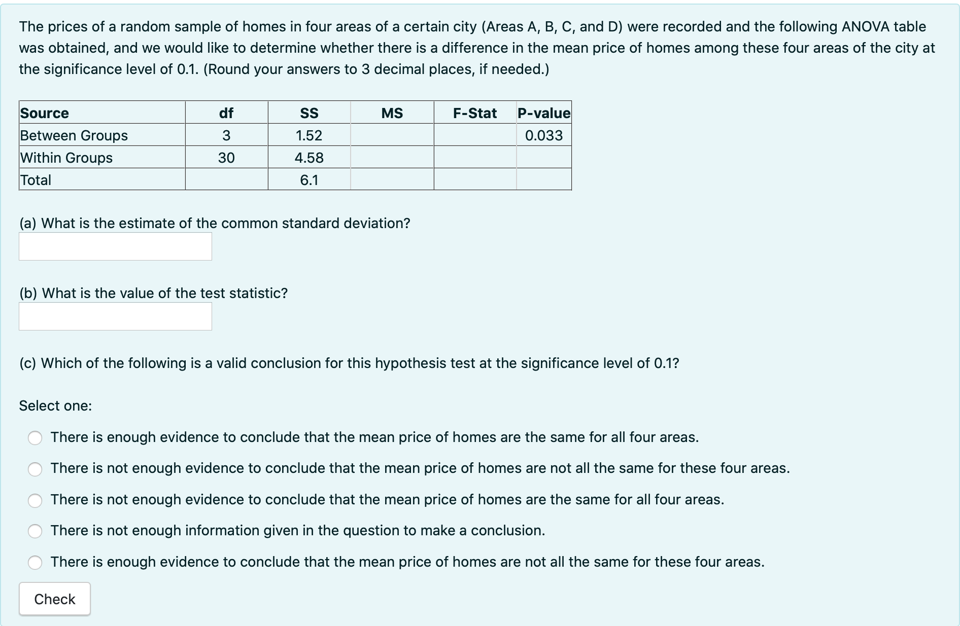The prices of a random sample of homes in four areas of a certain city (Areas A, B, C, and D) were recorded and the following ANOVA table was obtained, and we would like to determine whether there is a difference in the mean price of homes among these four areas of the city at the significance level of 0.1. (Round your answers to 3 decimal places, if needed.)

| Source | df | SS | MS | F-Stat | P-value |
| :— | :— | :— | :— | :— | :— |
| Between Groups | 3 | 1.52 | | | 0.033 |
| Within Groups | 30 | 4.58 | | | |
| Total | | 6.1 | | | |

(a) What is the estimate of the common standard deviation?

(b) What is the value of the test statistic?

(c) Which of the following is a valid conclusion for this hypothesis test at the significance level of 0.1?

Select one:
- There is enough evidence to conclude that the mean price of homes are the same for all four areas.
- There is not enough evidence to conclude that the mean price of homes are not all the same for these four areas.
- There is not enough evidence to conclude that the mean price of homes are the same for all four areas.
- There is not enough information given in the question to make a conclusion.
- There is enough evidence to conclude that the mean price of homes are not all the same for these four areas.