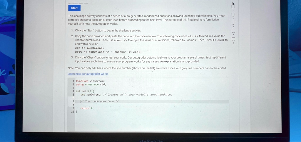 Start
This challenge activity consists of a series of auto-generated, randomized questions allowing unlimited submissions. You must
correctly answer a question at each level before proceeding to the next level. The purpose of this first level is to familiarize
yourself with how the autograder works.
1. Click the "Start" button to begin the challenge activity.
2. Copy the code provided and paste the code into the code window. The following code uses cin >> to read in a value for
variable numOnions. Then, uses cout << to output the value of numOnions, followed by "-onions". Then, uses << endl to
end with a newline.
cin >> numOnions;
cout << numOnions << "­onions" << endl;
3. Click the "Check" button to test your code. Our autograder automatically runs your program several times, testing different
input values each time to ensure your program works for any values. An explanation is also provided.
Note: You can only edit lines where the line number (shown on the left) are white. Lines with grey line numbers cannot be edited.
Learn how our autograder works
1 #include <iostream>
2 using namespace std;
3
4 int main() 
5 int numOnions; // Creates an integer variable named numOnions
6
7
8 /* Your code goes here */
9 return 0;
10 