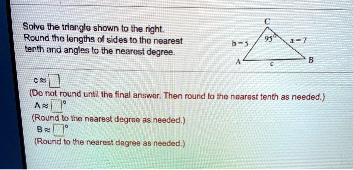 Solve the triangle shown to the right.
Round the lengths of sides to the nearest
tenth and angles to the nearest degree.
C
b = 5
95°
a = 7
A
c
B
c ? ?
(Do not round until the final answer. Then round to the nearest tenth as needed.)
A ? ?°
(Round to the nearest degree as needed.)
B ? ?°
(Round to the nearest degree as needed.)