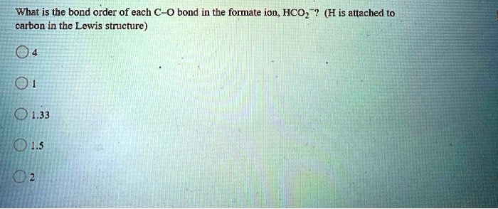 What is the bond order of each C-O bond in the formate ion, HCO2-? (H is attached to carbon in the Lewis structure)
4
1
1.33
1.5
2