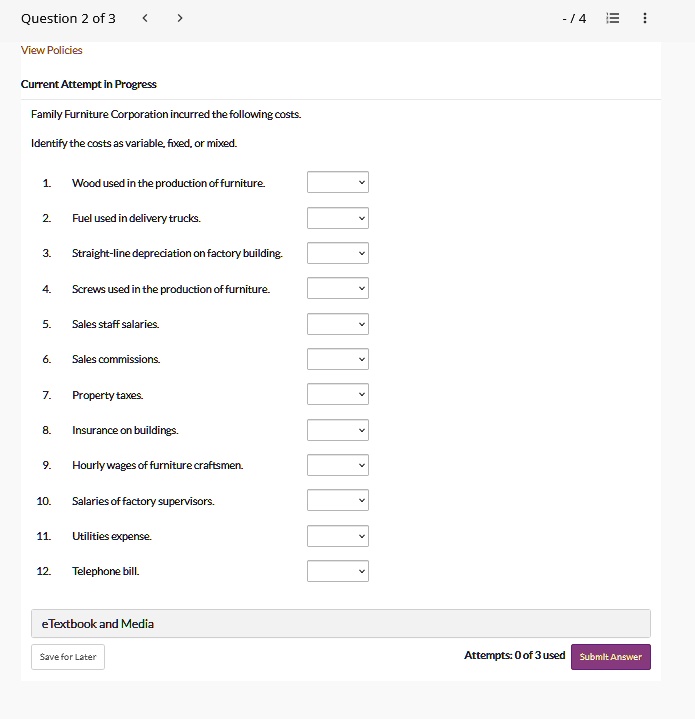 Question 2 of 3
View Policies
Current Attempt in Progress
Family Furniture Corporation incurred the following costs.
Identify the costs as variable, fixed, or mixed.
1. Wood used in the production of furniture.
2. Fuel used in delivery trucks.
3. Straight-line depreciation on factory building.
4. Screws used in the production of furniture.
5. Sales staff salaries.
6. Sales commissions.
7. Property taxes.
8. Insurance on buildings.
9. Hourly wages of furniture craftsmen.
10. Salaries of factory supervisors.
11. Utilities expense.
12. Telephone bill.
eTextbook and Media
Save for Later
Attempts: 0 of 3 used Submit Answer