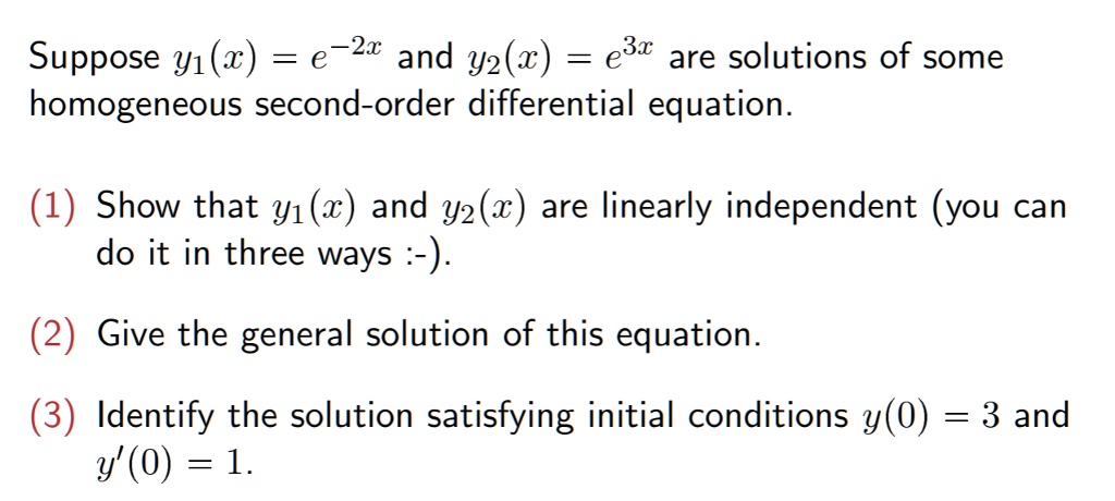 Suppose ( y1(x)=e^-2 x ) and ( y2(x)=e^3 x ) are solutions of some homogeneous second-order differential equation.
(1) Show that ( y1(x) ) and ( y2(x) ) are linearly independent (you can do it in three ways :-).
(2) Give the general solution of this equation.
(3) Identify the solution satisfying initial conditions ( y(0)=3 ) and ( y^prime(0)=1 ).