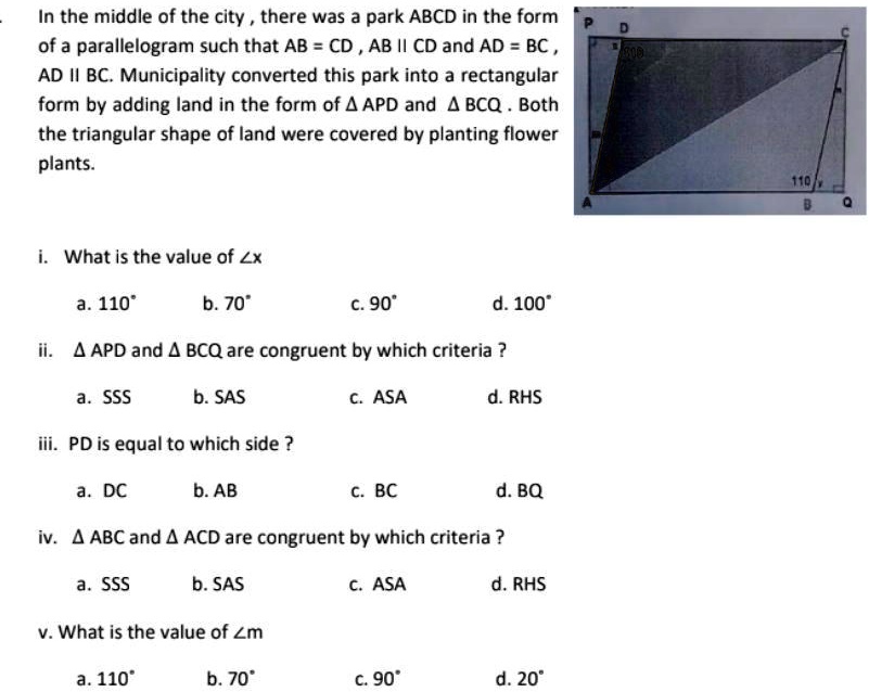 In the middle of the city, there was a park ABCD in the form
of a parallelogram such that AB = CD, AB II CD and AD = BC,
AD II BC. Municipality converted this park into a rectangular
form by adding land in the form of (	riangle APD) and (	riangle BCQ). Both
the triangular shape of land were covered by planting flower
plants.
i. What is the value of (angle x)
a. 110°
b. 70°
c. 90°
d. 100°
ii. (	riangle APD) and (	riangle BCQ) are congruent by which criteria ?
a. SSS
b. SAS
c. ASA
d. RHS
iii. PD is equal to which side ?
a. DC
b. AB
c. BC
d. BQ
iv. (	riangle ABC) and (	riangle ACD) are congruent by which criteria ?
a. SSS
b. SAS
c. ASA
d. RHS
v. What is the value of (angle m)
a. 110°
b. 70°
c. 90°
d. 20°
