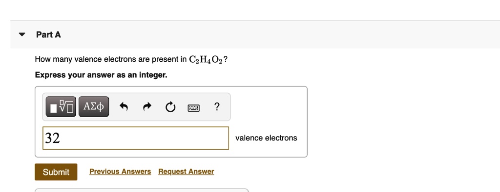 Part A

How many valence electrons are present in C2H4O2?
Express your answer as an integer.

32 valence electrons

Submit Previous Answers Request Answer
