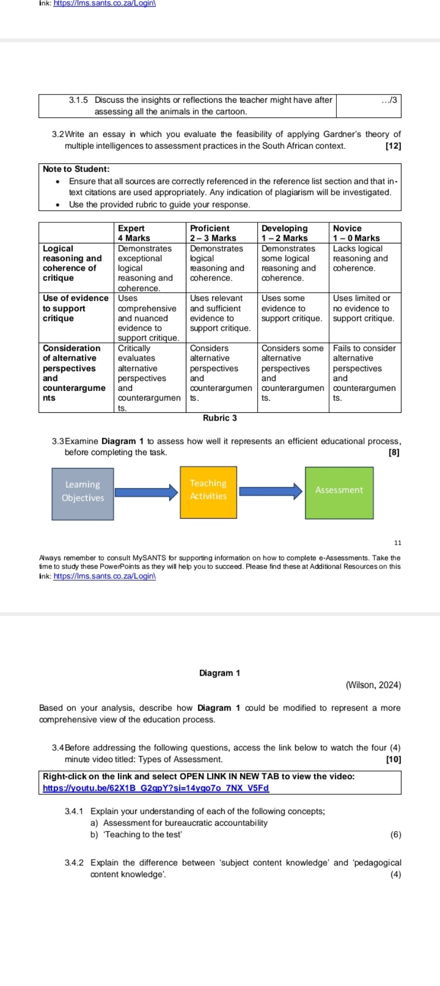Ink: https://Ims.sants.co.za/Login

3.1.5      
Discuss the insights or reflections the teacher might have after 

assessing all the animals in the cartoon.
     … / 3 


3.2Write an essay in which you evaluate the feasibility of applying Gardner's theory of multiple intelligences to assessment practices in the South African context.
[12]
Note to Student:
- Ensure that all sources are correctly referenced in the reference list section and that intext citations are used appropriately. Any indication of plagiarism will be investigated.
- Use the provided rubric to guide your response.

     
Expert 

4 Marks
      
Proficient 

2 - 3 - Marks
      
Developing 

1 - 2-2 Marks
      
Novice 

1 - 0 Marks
 

 
Logical 

reasoning and 

coherence of 

critique
      
Demonstrates 

exceptional 

logical 

reasoning and 

coherence.
      
Demonstrates 

logical 

ressoning and 

coherence.
      
Demonstrates 

some logical 

reasoning and 

coherence.
      
Lacks logical 

reasoning and 

coherence.
 

 
Use of evidence 

to support 

critique
      
Uses 

comprehensive 

and nuanced 

evidence to 

support critique.
      
Uses relevant 

and sufficient 

evidence to 

support critique.
      
Uses some 

evidence to 

support critique.
      
Uses limited or 

no evidence to 

support critique.
 

 
Consideration 

of alternative 

perspectives 

and 

counterargume 

nts
      
Critically 

evaluates 

alternative 

perspectives 

and 

counterargumen 

ts.
      
Considers 

alternative 

perspectives 

and 

counterargumen 

ts.
      
Considers some 

alternative 

perspectives 

and 

counterargumen 

ts.
      
Fails to consider 

alternative 

perspectives 

and 

counterargumen 

ts.
 



Rubric 3
3.3Examine Diagram 1 to assess how well it represents an efficient educational process, before completing the task.
[8]
11

Aways remember to consult MySANTS for supporting information on how to complete e-Assessments. Take the fime to study these PowerPoints as they will help you to succeed. Please find these at Additional Resources on this ink: https://Ims.sants.co.za/Loginl

Diagram 1
(Wilson, 2024)
Based on your analysis, describe how Diagram 1 could be modified to represent a more comprehensive view of the education process.
3.4 Before addressing the following questions, access the link below to watch the four (4) minute video titled: Types of Assessment.
[10]
Right-click on the link and select OPEN LINK IN NEW TAB to view the video: https://youtu.be/62X1B G2qpY?si=14vgo7o 7NX V5Fd
3.4.1 Explain your understanding of each of the following concepts;
a) Assessment for bureaucratic accountability
b) 'Teaching to the test'
3.4.2 Explain the difference between 'subject content knowledge' and 'pedagogical content knowledge'.