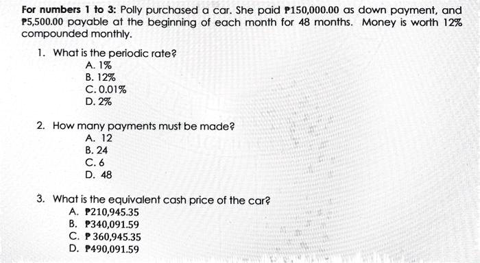 For numbers 1 to 3: Polly purchased a car. She paid ?150,000.00 as down payment, and ?5,500.00 payable at the beginning of each month for 48 months. Money is worth 12% compounded monthly.

1. What is the periodic rate?
A. 1%
B. 12%
C. 0.01%
D. 2%

2. How many payments must be made?
A. 12
B. 24
C. 6
D. 48

3. What is the equivalent cash price of the car?
A. ?210,945.35
B. ?340,091.59
C. ?360,945.35
D. ?490,091.59