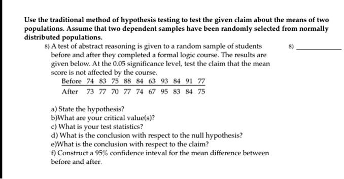 Use the traditional method of hypothesis testing to test the given claim about the means of two populations. Assume that two dependent samples have been randomly selected from normally distributed populations.
8) A test of abstract reasoning is given to a random sample of students before and after they completed a formal logic course. The results are given below. At the 0.05 significance level, test the claim that the mean score is not affected by the course.
Before 74 83 75 88 84 63 93 84 91 77
After 73 77 70 77 74 67 95 83 84 75
a) State the hypothesis?
b)What are your critical value(s)?
c) What is your test statistics?
d) What is the conclusion with respect to the null hypothesis?
e)What is the conclusion with respect to the claim?
f) Construct a 95% confidence inteval for the mean difference between before and after.