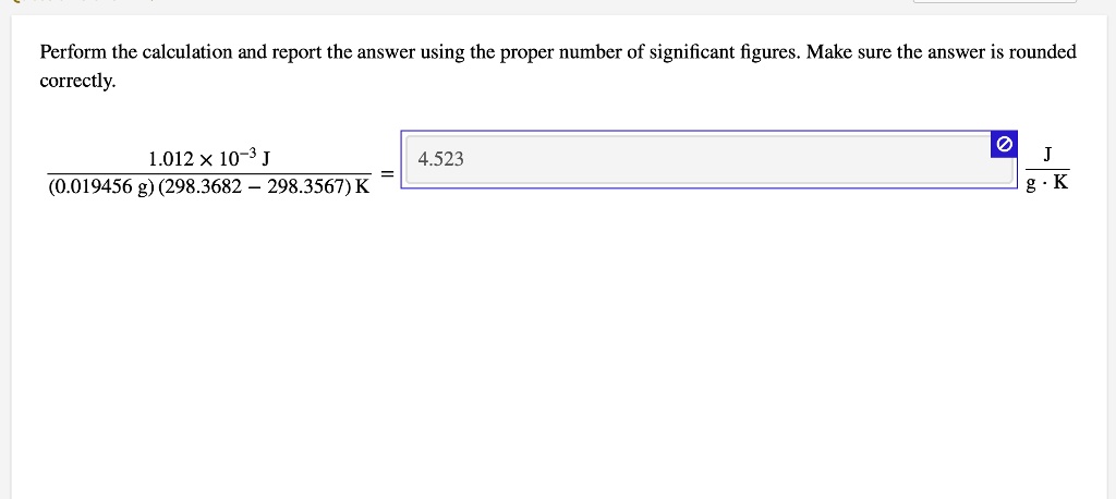 Perform the calculation and report the answer using the proper number of significant figures. Make sure the answer is rounded correctly.
frac1.012 	imes 10^-3 J(0.019456 g)(298.3682 - 298.3567) K = 4.523 fracJg cdot K