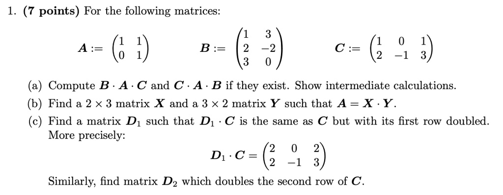 1. (7 points) For the following matrices:
A := eginpmatrix 1     1  0     1 endpmatrix B := eginpmatrix 1     3  2     -2  3     0 endpmatrix C := eginpmatrix 1     0     1  2     -1     3 endpmatrix
(a) Compute B · A · C and C · A · B if they exist. Show intermediate calculations.
(b) Find a 2 × 3 matrix X and a 3 × 2 matrix Y such that A = X · Y.
(c) Find a matrix D? such that D? · C is the same as C but with its first row doubled.
More precisely:
D? · C = eginpmatrix 2     0     2  2     -1     3 endpmatrix
Similarly, find matrix D? which doubles the second row of C.