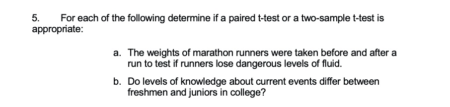 5.
For each of the following determine if a paired t-test or a two-sample t-test is
appropriate:
a. The weights of marathon runners were taken before and after a
run to test if runners lose dangerous levels of fluid.
b. Do levels of knowledge about current events differ between
freshmen and juniors in college?