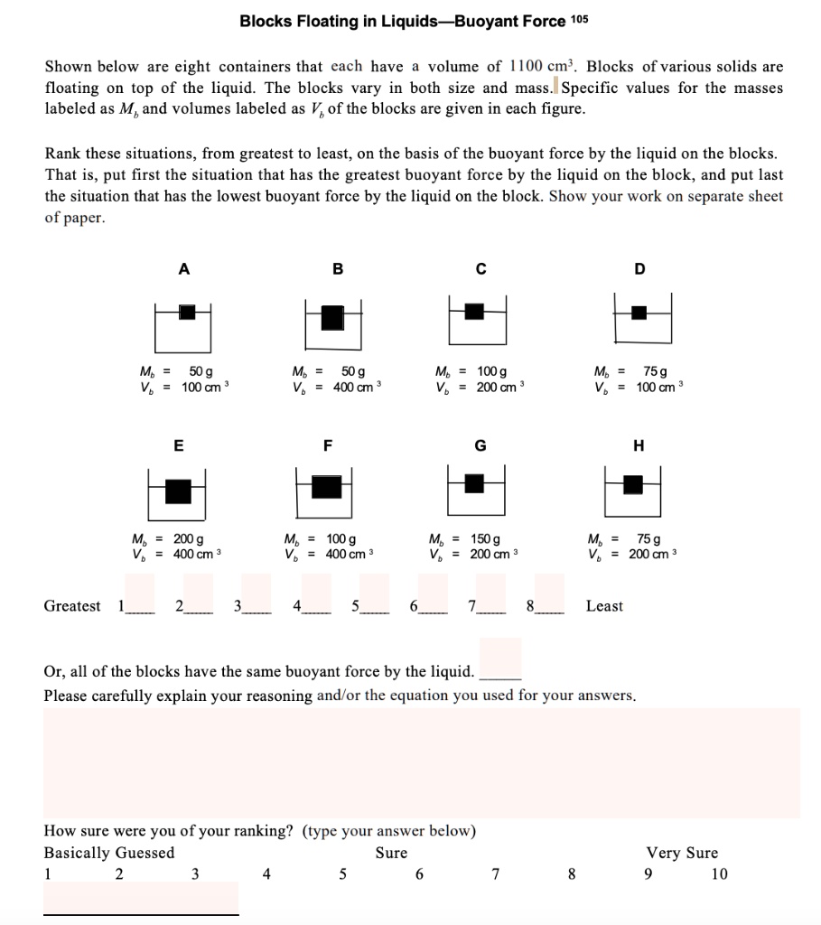 Blocks Floating in Liquids—Buoyant Force 105

Shown below are eight containers that each have a volume of 1100 cm3. Blocks of various solids are floating on top of the liquid. The blocks vary in both size and mass. Specific values for the masses labeled as Mb and volumes labeled as Vb of the blocks are given in each figure.

Rank these situations, from greatest to least, on the basis of the buoyant force by the liquid on the blocks. That is, put first the situation that has the greatest buoyant force by the liquid on the block, and put last the situation that has the lowest buoyant force by the liquid on the block. Show your work on separate sheet of paper.

A
Mb = 50 g
Vb = 100 cm3

B
Mb = 50 g
Vb = 400 cm3

C
Mb = 100 g
Vb = 200 cm3

D
Mb = 75 g
Vb = 100 cm3

E
Mb = 200 g
Vb = 400 cm3

F
Mb = 100 g
Vb = 400 cm3

G
Mb = 150 g
Vb = 200 cm3

H
Mb = 75 g
Vb = 200 cm3

Greatest 1  2  3  4  5  6  7  8  Least

Or, all of the blocks have the same buoyant force by the liquid. 
Please carefully explain your reasoning and/or the equation you used for your answers.

How sure were you of your ranking? (type your answer below)
Basically Guessed Sure Very Sure
1 2 3 4 5 6 7 8 9 10