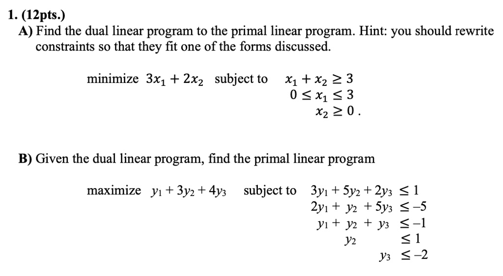 1. (12pts.)
A) Find the dual linear program to the primal linear program. Hint: you should rewrite
constraints so that they fit one of the forms discussed.

minimize 3x1 + 2x2 subject to x1 + x2 ? 3
0 ? x1 ? 3
x2 ? 0.

B) Given the dual linear program, find the primal linear program

maximize y1 + 3y2 + 4y3 subject to 3y1 + 5y2 + 2y3 ? 1
2y1 + y2 + 5y3 ? -5
y1 + y2 + y3 ? -1
y2 ? 1
y3 ? -2