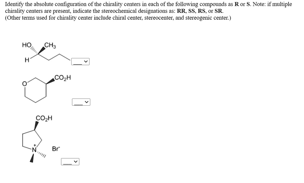 Identify the absolute configuration of the chirality centers in each of the following compounds as R or S. Note: if multiple chirality centers are present, indicate the stereochemical designations as: RR, SS, RS, or SR.
(Other terms used for chirality center include chiral center, stereocenter, and stereogenic center.)