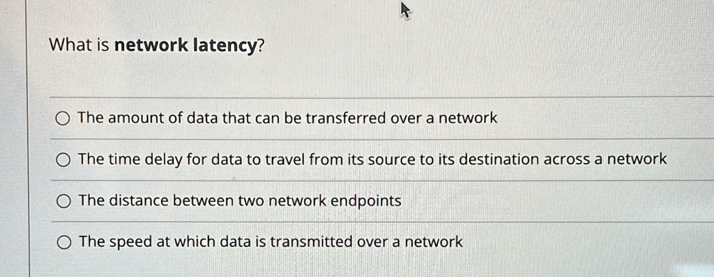 What is network latency?

? The amount of data that can be transferred over a network
? The time delay for data to travel from its source to its destination across a network
? The distance between two network endpoints
? The speed at which data is transmitted over a network
