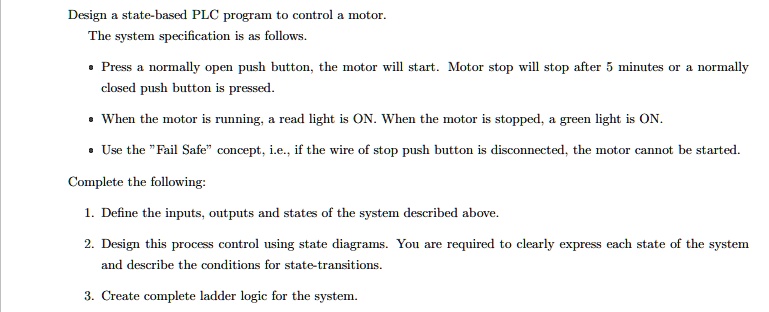 Design a state-based PLC program to control a motor.
The system specification is as follows.
• Press a normally open push button, the motor will start. Motor stop will stop after 5 minutes or a normally
closed push button is pressed.
• When the motor is running, a read light is ON. When the motor is stopped, a green light is ON.
• Use the ""Fail Safe"" concept, i.e., if the wire of stop push button is disconnected, the motor cannot be started.
Complete the following:
1. Define the inputs, outputs and states of the system described above.
2. Design this process control using state diagrams. You are required to clearly express each state of the system
and describe the conditions for state-transitions.
3. Create complete ladder logic for the system.