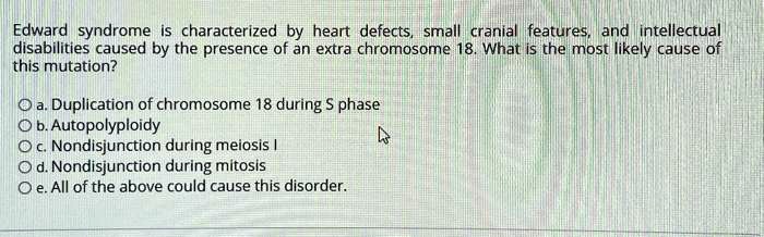 Edward syndrome is characterized by heart defects, small cranial features, and intellectual disabilities caused by the presence of an extra chromosome 18. What is the most likely cause of this mutation?

a. Duplication of chromosome 18 during S phase
b. Autopolyploidy
c. Nondisjunction during meiosis I
d. Nondisjunction during mitosis
e. All of the above could cause this disorder.