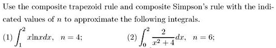 Use the composite trapezoid rule and composite Simpson's rule with the indicated values of n to approximate the following integrals. (1) ??² xlnxdx, n = 4; (2) ??² 2/(x² + 4) dx, n = 6;