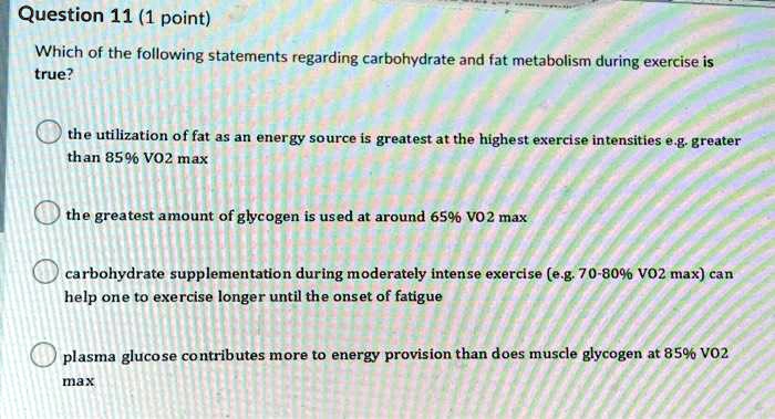 Which of the following statements regarding carbohydrate and fat metabolism during exercise is true?
the utilization of fat as an energy source is greatest at the highest exercise intensities e.g. greater than 85% VO2 max
the greatest amount of glycogen is used at around 65% VO2 max
carbohydrate supplementation during moderately intense exercise (e.g. 70-80% VO2 max) can help one to exercise longer until the onset of fatigue
plasma glucose contributes more to energy provision than does muscle glycogen at 85% VO2 max