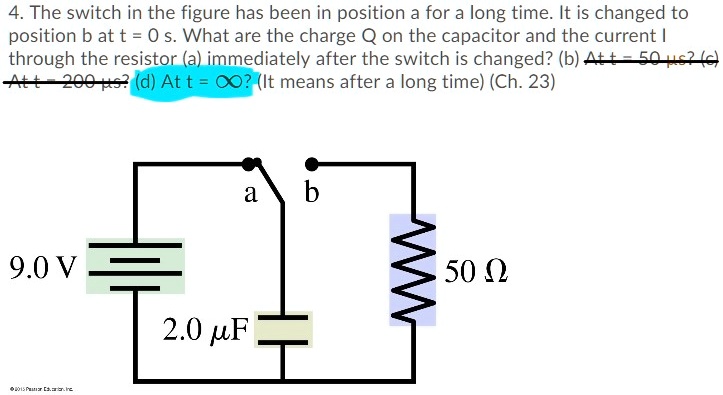 4. The switch in the figure has been in position a for a long time. It is changed to position b at t = 0 s. What are the charge Q on the capacitor and the current I through the resistor (a) immediately after the switch is changed? (b) At t = 50 ?s? (c) At t = 200 ?s? (d) At t = ?? (It means after a long time) (Ch. 23)

a b
9.0 V
50 ?
2.0 ?F