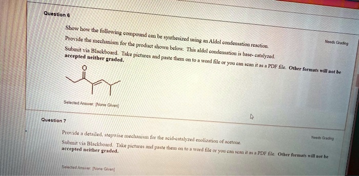 Question 6

Show how the following compound can be synthesized using an Aldol condensation reaction. Provide the mechanism for the product shown below. This aldol condensation is base-catalyzed.

Submit via Blackboard. Take pictures and paste them on to a word file or you can scan it as a PDF file. Other formats will not be accepted neither graded.

Question 7

Provide a detailed, stepwise mechanism for the acid-catalyzed enolization of acetone.

Submit via Blackboard. Take pictures and paste them on to a word file or you can scan it as a PDF file. Other formats will not be accepted neither graded.