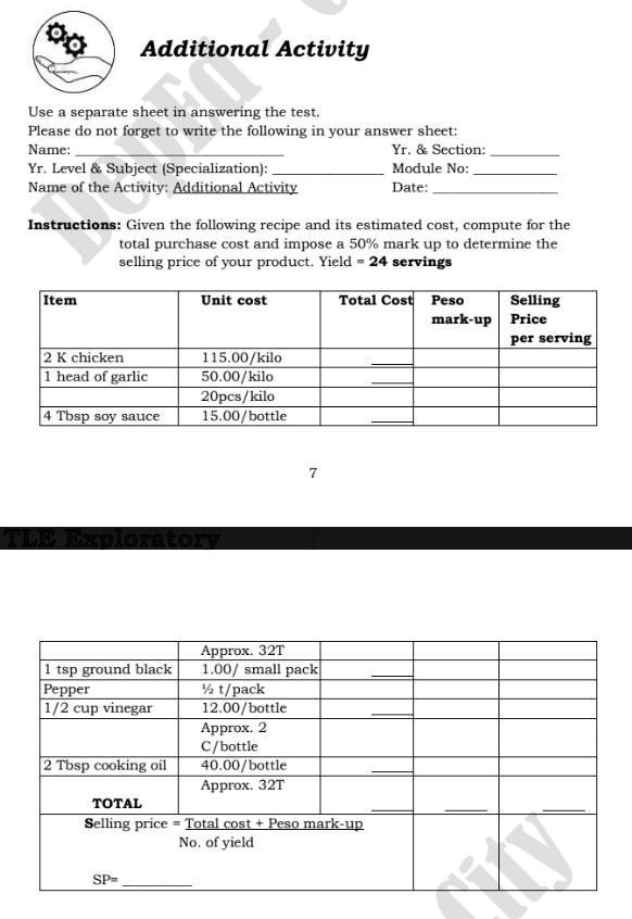 Additional Activity
Use a separate sheet in answering the test.
Please do not forget to write the following in your answer sheet:
Name:
Yr. Level     Subject (Specialization):
Name of the Activity: Additional Activity
Yr.     Section:
Module No:
Date:
Instructions: Given the following recipe and its estimated cost, compute for the
total purchase cost and impose a 50% mark up to determine the
selling price of your product. Yield = 24 servings
Item
Unit cost
Total Cost
Peso
mark-up
Selling
Price
per serving
2 K chicken
115.00/kilo
1 head of garlic
50.00/kilo
20pcs/kilo
4 Tbsp soy sauce
15.00/bottle
TLE Exploratory
7
1 tsp ground black
Pepper
1/2 cup vinegar
2 Tbsp cooking oil
TOTAL
Selling price = Total cost + Peso mark-up
No. of yield
SP=
Approx. 32T
1.00/ small pack
½ t/pack
12.00/bottle
Approx. 2
C/bottle
40.00/bottle
Approx. 32T