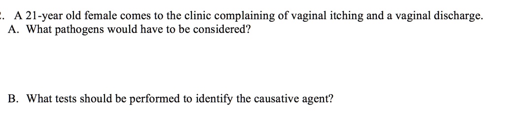 A 21-year old female comes to the clinic complaining of vaginal itching and a vaginal discharge. A. What pathogens would have to be considered? B. What tests should be performed to identify the causative agent?