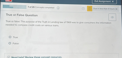True or False Question

True or false: The purpose of the Truth in Lending law of 1969 was to give consumers the information needed to compare credit costs on various loans.

True

False