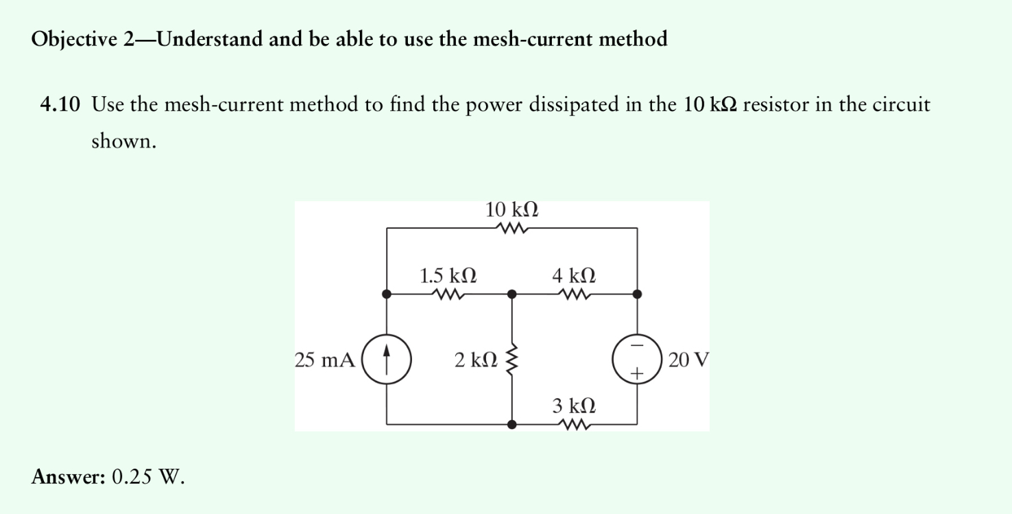 Objective 2—Understand and be able to use the mesh-current method

4.10 Use the mesh-current method to find the power dissipated in the 10 k? resistor in the circuit shown.

Answer: 0.25 W.