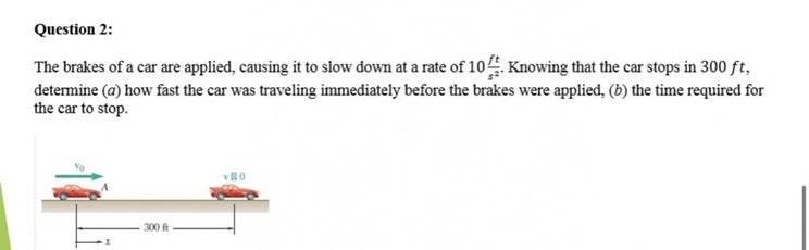 Question 2:
The brakes of a car are applied, causing it to slow down at a rate of 10 (f t)/(s^2). Knowing that the car stops in 300 f t, determine (a) how fast the car was traveling immediately before the brakes were applied, (b) the time required for the car to stop.