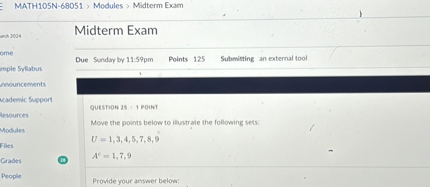 Midterm Exam

Due Sunday by 11:59pm Points 125 Submitting an external tool

QUESTION 25 · 1 POINT

Move the points below to illustrate the following sets:
U = 1, 3, 4, 5, 7, 8, 9
A? = 1, 7, 9

Provide your answer below: