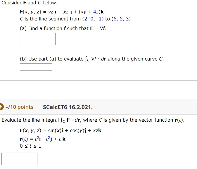 Consider F and C below. F(x, y, z) = yz i + xz j + (xy + 4z)k C is the line segment from (2, 0, -1) to (6, 5, 3) (a) Find a function f such that F = ?f. (b) Use part (a) to evaluate ?C ?f ? dr along the given curve C. SCalcET6 16.2.021. Evaluate the line integral ?C F ? dr, where C is given by the vector function r(t). F(x, y, z) = sin(x)i + cos(y)j + xzk r(t) = t^2i - t^2j + t k 0 ? t ? 1